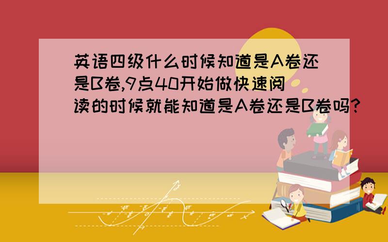 英语四级什么时候知道是A卷还是B卷,9点40开始做快速阅读的时候就能知道是A卷还是B卷吗?