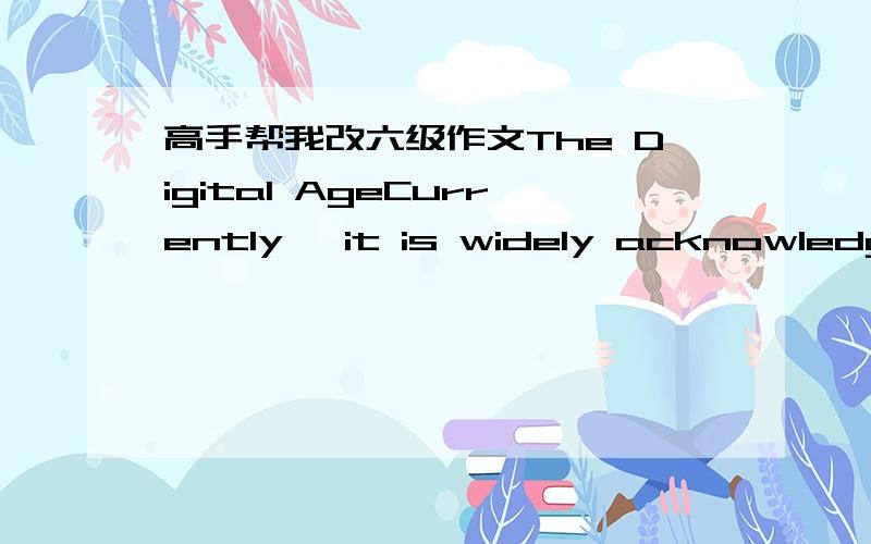 高手帮我改六级作文The Digital AgeCurrently, it is widely acknowledgeable that digital age is approaching. A wealth of products is used in campus life, on a football team, in class and so on. Hence a heated debate on how digital products have