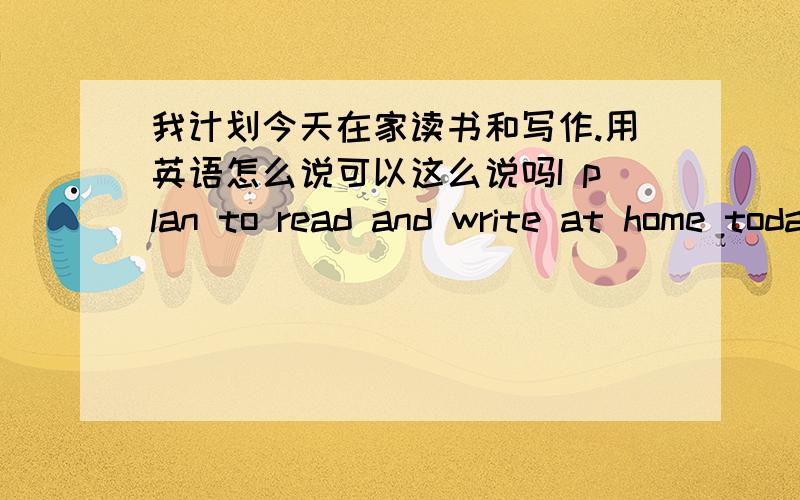 我计划今天在家读书和写作.用英语怎么说可以这么说吗I plan to read and write at home today.