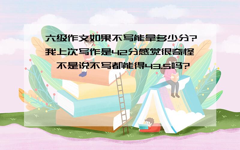 六级作文如果不写能拿多少分?我上次写作是42分感觉很奇怪,不是说不写都能得43.5吗?