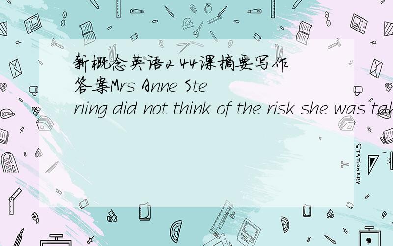 新概念英语2 44课摘要写作答案Mrs Anne Sterling did not think of the risk she was taking when she ran through a forest after two men. They had rushed up to her while she was having a picnic at the edge of a forest with her children and trie