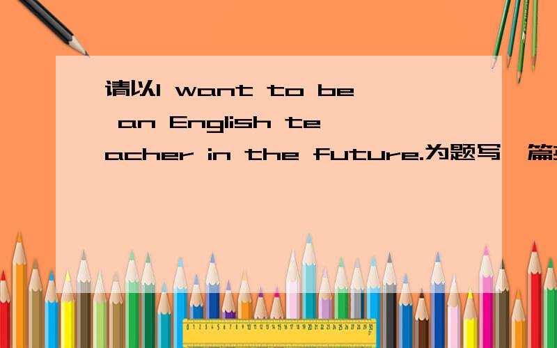 请以I want to be an English teacher in the future.为题写一篇英语作文（请尽快回答）提示：1 介绍你的优点,即你是一个什么样的人2 为了实现你的理想你现在打算怎么做3 你为什么有这样的理想要求