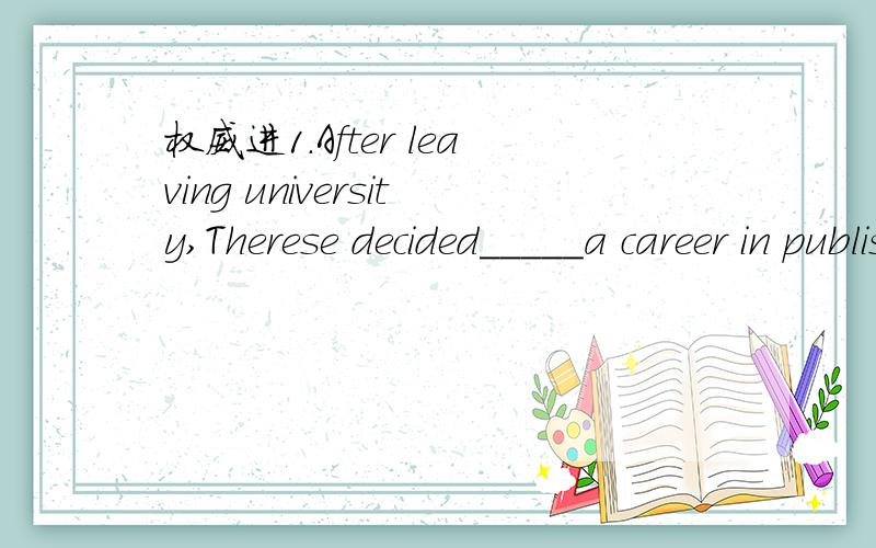 权威进1.After leaving university,Therese decided_____a career in publishing.And now he has his own publishing company.A.for B.against C.by D.on2.Only in summer,______.A.will the ice melt B.the ice will meltC.the ice can melt D.the ice melts