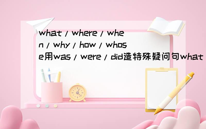 what/where/when/why/how/whose用was/were/did造特殊疑问句what was..what were...where was...where were...when was....when were..why was...why were.how was...how were.whose was...whose were.每个造2个句子...越多越好..