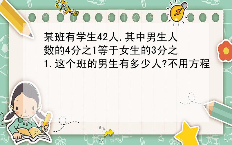 某班有学生42人,其中男生人数的4分之1等于女生的3分之1.这个班的男生有多少人?不用方程