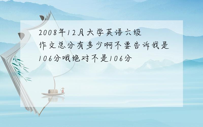 2008年12月大学英语六级作文总分有多少啊不要告诉我是106分哦绝对不是106分