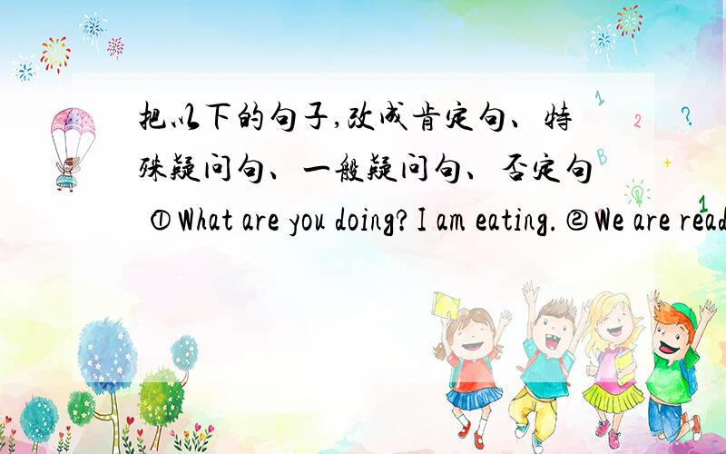 把以下的句子,改成肯定句、特殊疑问句、一般疑问句、否定句 ①What are you doing?I am eating.②We are reading books now.③Look!The boys are playing football over there.④That boy isn't listening to the teacher.⑤It's eight