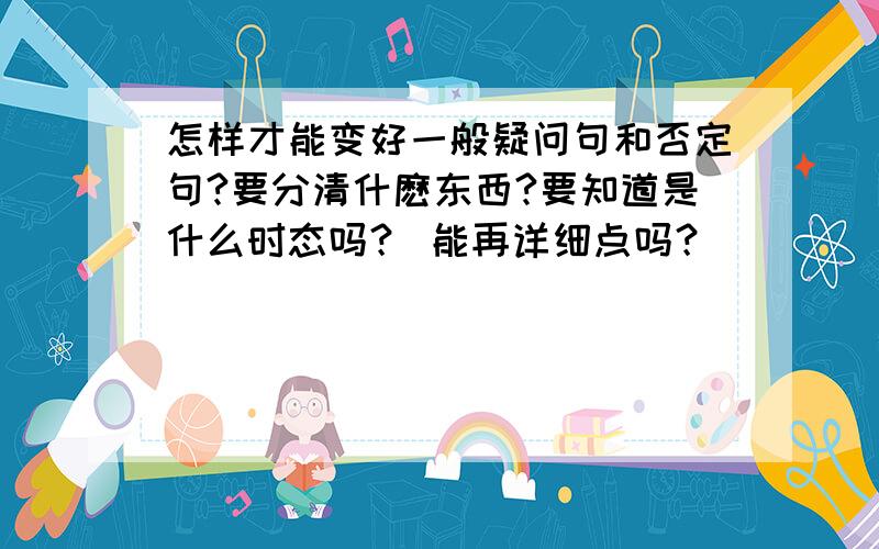 怎样才能变好一般疑问句和否定句?要分清什麽东西?要知道是什么时态吗？ 能再详细点吗？