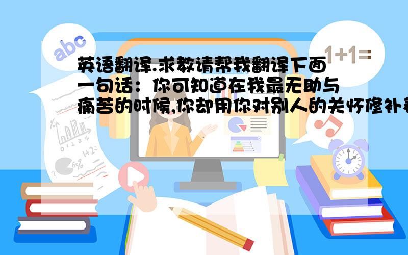 英语翻译.求教请帮我翻译下面一句话：你可知道在我最无助与痛苦的时候,你却用你对别人的关怀修补着你残缺的记忆.你可知道每一次深深的伤害都让我痛彻心扉.