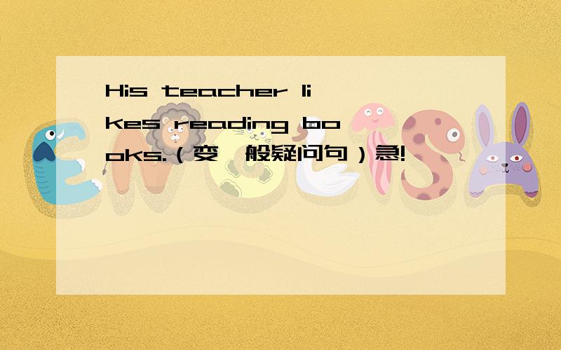 His teacher likes reading books.（变一般疑问句）急!