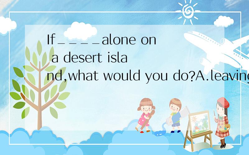 If____alone on a desert island,what would you do?A.leaving you B.having left you C.left D.leaving