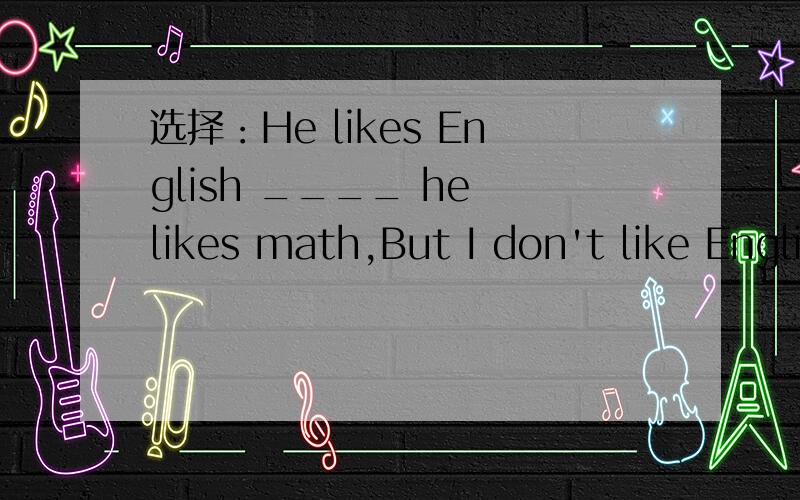 选择：He likes English ____ he likes math,But I don't like English _____ Chinese.A.but,and B.an选择：He likes English ____ he likes math,But I don't like English _____ Chinese.A.but,and B.and,or C.or,and D.so,or