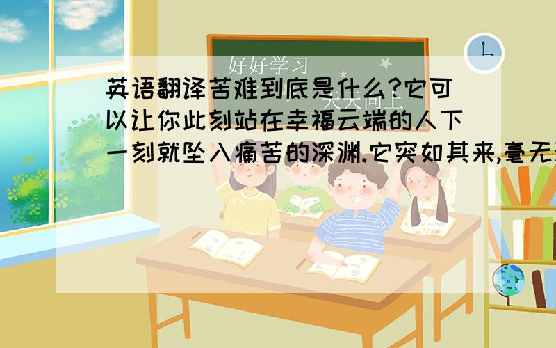 英语翻译苦难到底是什么?它可以让你此刻站在幸福云端的人下一刻就坠入痛苦的深渊.它突如其来,毫无预兆.她的生活是一场艰难的旅程,但她从不去想未来会去哪个方向.她仅仅是每天学习一