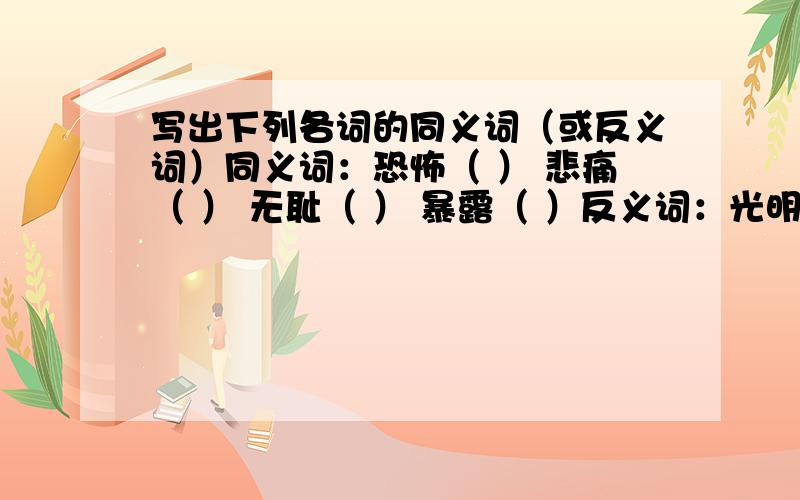 写出下列各词的同义词（或反义词）同义词：恐怖（ ） 悲痛（ ） 无耻（ ） 暴露（ ）反义词：光明（ ） 痛恨（ ） 粗暴（ ） 赞扬（ ）