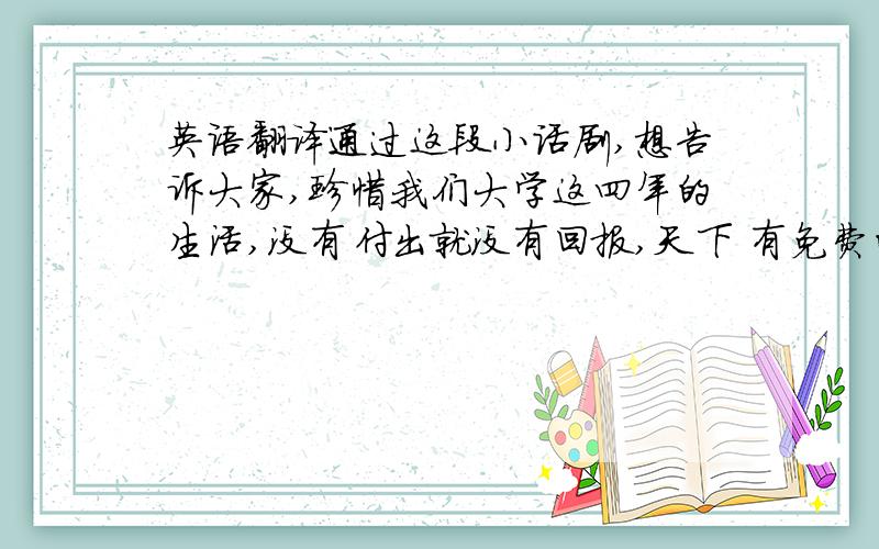 英语翻译通过这段小话剧,想告诉大家,珍惜我们大学这四年的生活,没有付出就没有回报,天下 有免费的午餐,不要把时间都浪费在一些无味的事情上,未来的生活是由我们自己创造的,加油,同学