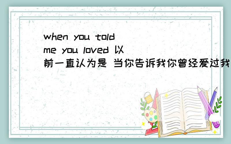 when you told me you loved 以前一直认为是 当你告诉我你曾经爱过我可是看了好多地方都说是当你说初你的爱,