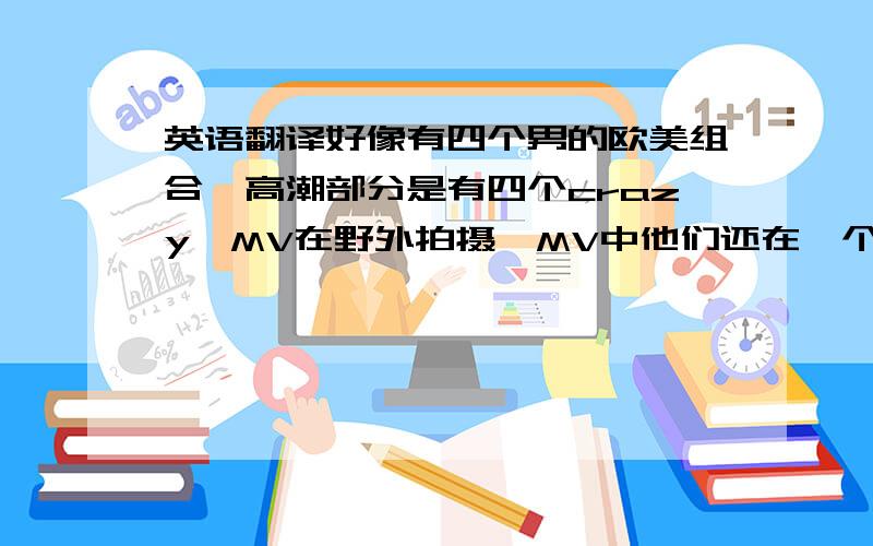 英语翻译好像有四个男的欧美组合,高潮部分是有四个crazy,MV在野外拍摄,MV中他们还在一个大气球气球在水中 ,在气球里走着玩,还有歌曲开始他们从帐篷探出头来一个在一个的上面,形容的很乱