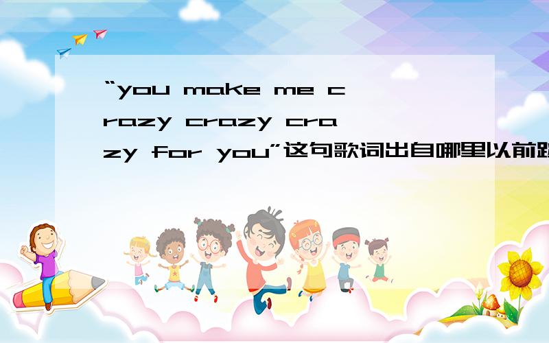 “you make me crazy crazy crazy for you”这句歌词出自哪里以前跳健美操时用的这首曲子,各位帮个忙哈