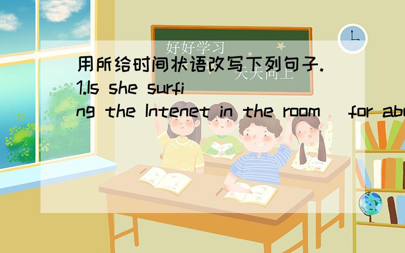 用所给时间状语改写下列句子.1.Is she surfing the Intenet in the room (for about 2 hours)2.Mr.and Mrs.lived here last year.(since 2000)3.Jack with his friends has been skating for three hours.(at this time yesterday)4.Where were they playi