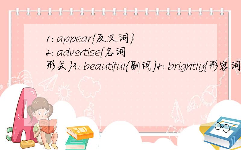 1：appear{反义词｝ 2：advertise{名词形式｝3：beautiful{副词｝4:brightly{形容词｝5:feel{名词｝6:color{形容词｝7：suggestion｛动词｝8：spoonful｛名词｝9：surprise｛形容词｝