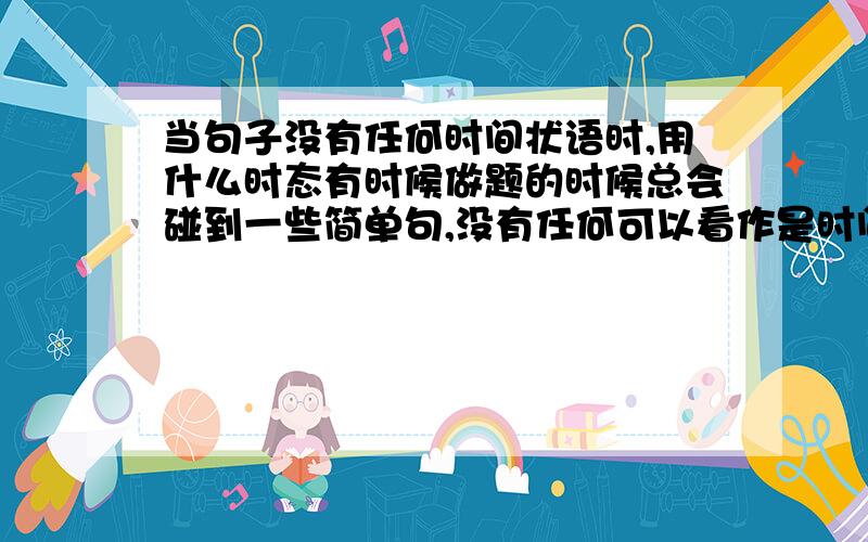 当句子没有任何时间状语时,用什么时态有时候做题的时候总会碰到一些简单句,没有任何可以看作是时间状语的标志.要用一般现在时还是一般过去时呢?还是什么别的时态.希望各位能举个例