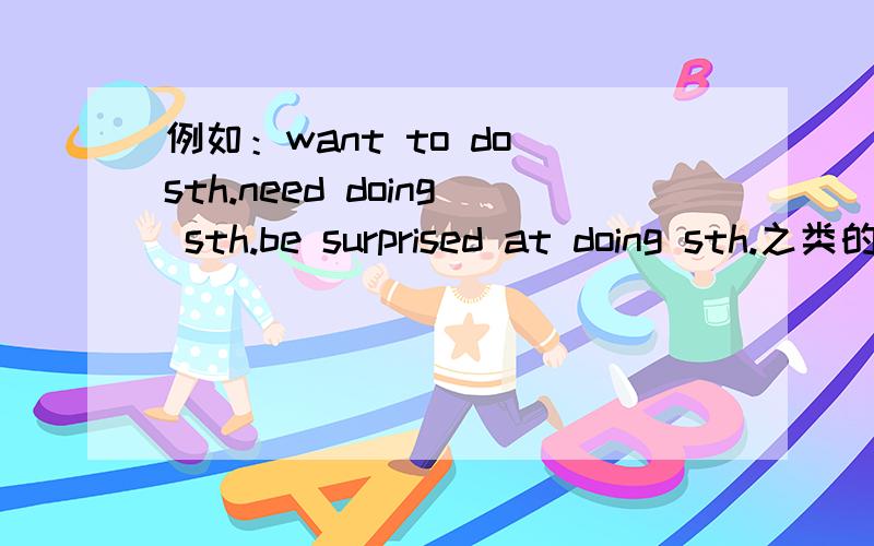 例如：want to do sth.need doing sth.be surprised at doing sth.之类的固定词组例如：want to do sth.need doing sth.be surprised at doing sth.之类的固定词组,越多越好!