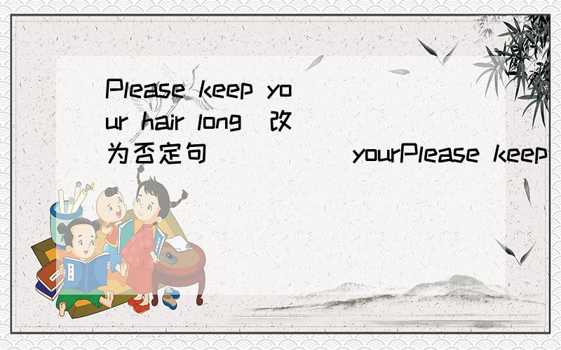 Please keep your hair long(改为否定句) （）（）yourPlease keep your hair long(改为否定句) （）（）your hair long ,please