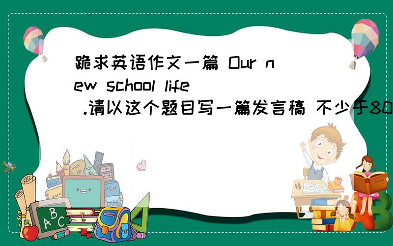 跪求英语作文一篇 Our new school life .请以这个题目写一篇发言稿 不少于80字!