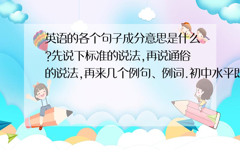 英语的各个句子成分意思是什么?先说下标准的说法,再说通俗的说法,再来几个例句、例词.初中水平即可答完再+15