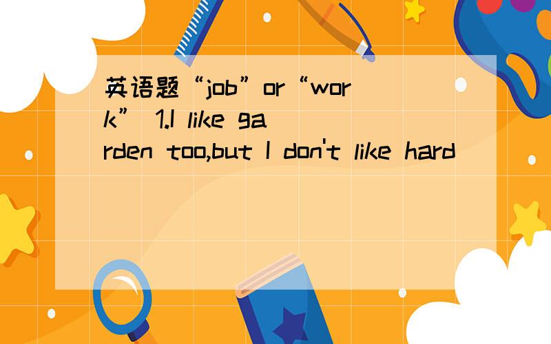 英语题“job”or“work” 1.I like garden too,but I don't like hard _____2.I'm not going to wash the dishes,that's your_____3.The children are at school ,my busbard is at ____and house is quiet4.He is now out of ____5.Alf has just found another_