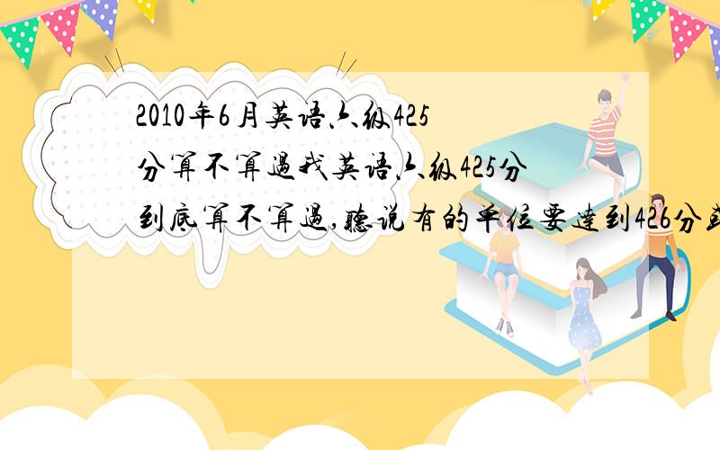 2010年6月英语六级425分算不算过我英语六级425分到底算不算过,听说有的单位要达到426分或以上才行,