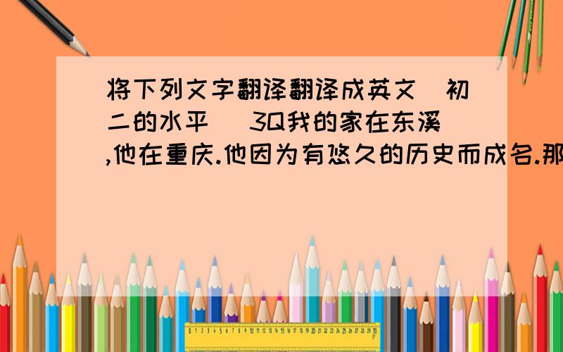 将下列文字翻译翻译成英文（初二的水平） 3Q我的家在东溪,他在重庆.他因为有悠久的历史而成名.那里很安静,有许多古庙,空气清新.有许多树,花还有河.我很喜欢那里.