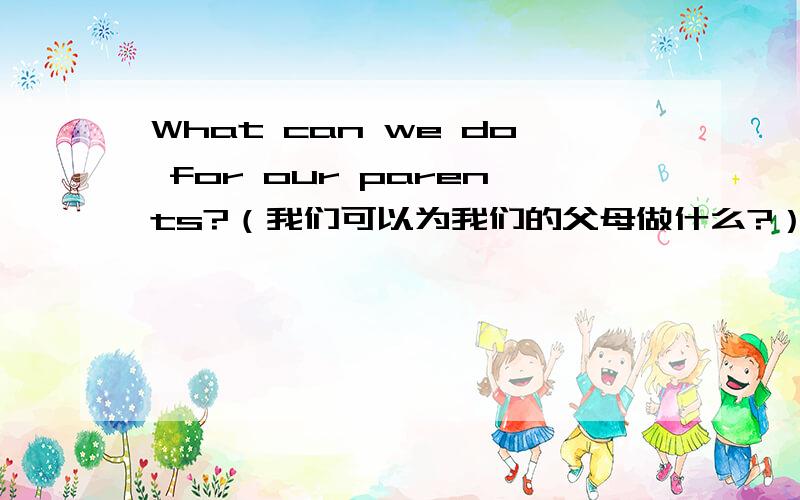 What can we do for our parents?（我们可以为我们的父母做什么?）英语作文所以不用太长!至少也要6句话以上吧！这是作文！