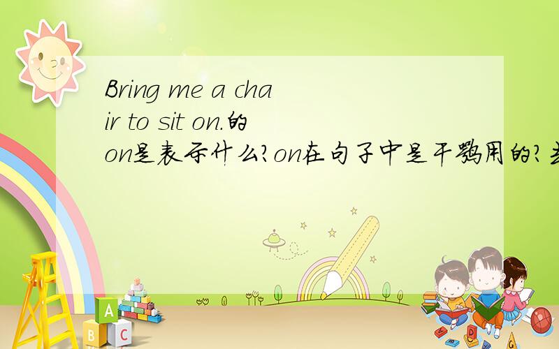 Bring me a chair to sit on.的on是表示什么?on在句子中是干嘛用的?去掉on改为Bring me a chair to sit.为什么?还有一句话的with也有同样的问题：I need a spoon to eat this ice cream with.