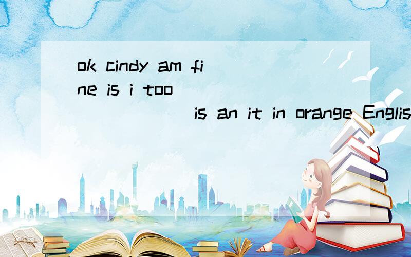 ok cindy am fine is i too               is an it in orange English怎么连词成句?ok cindy am fine is i too is an it in orange English怎么连词成句还有thank的名词形式 this的对应词 R同音的单词