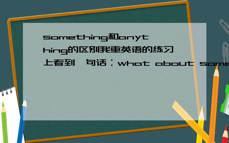 something和anything的区别我重英语的练习上看到一句话：what about something to drink?按照一般来说,someing用于肯定句而anything则用于否定和疑问,这句话我怎么也想不通,望各位大侠赐教