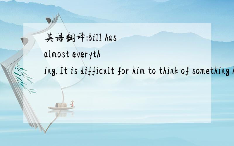 英语翻译：Bill has almost everything.It is difficult for him to think of something he doesn't have.