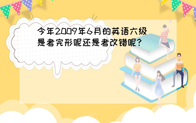 今年2009年6月的英语六级是考完形呢还是考改错呢?