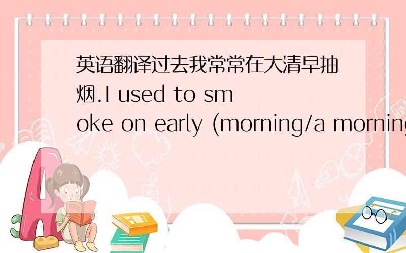 英语翻译过去我常常在大清早抽烟.I used to smoke on early (morning/a morning/mornings) in the past?我想问,这是用morning 、a morning还是mornings?因为是“常常”,肯定不是一个早晨,那是不是得用复数啊?