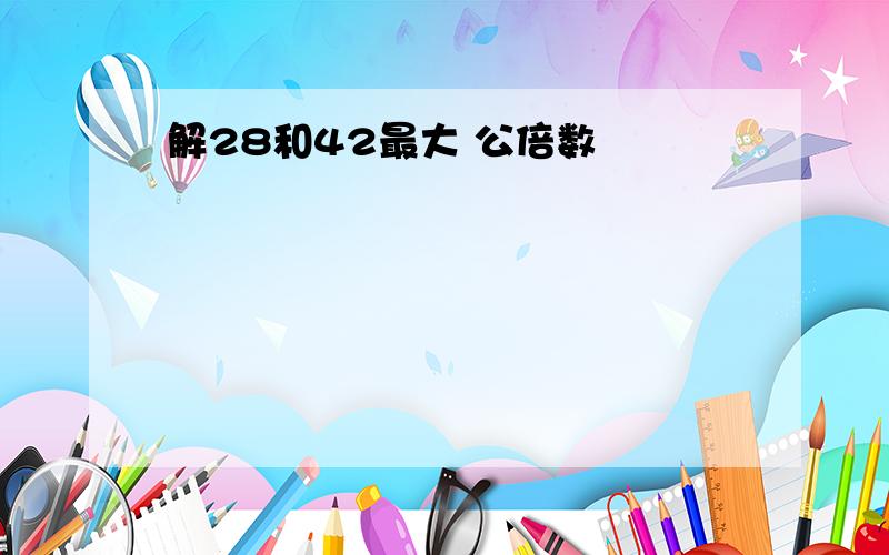 解28和42最大 公倍数