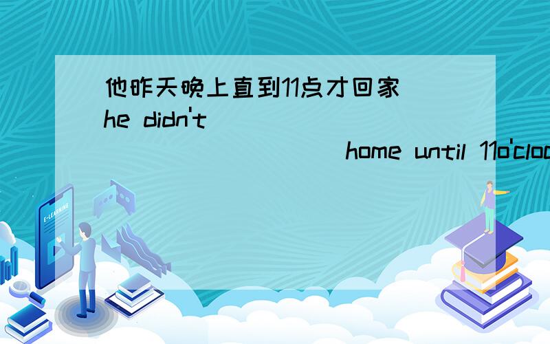 他昨天晚上直到11点才回家 he didn't____ ______home until 11o'clock last night