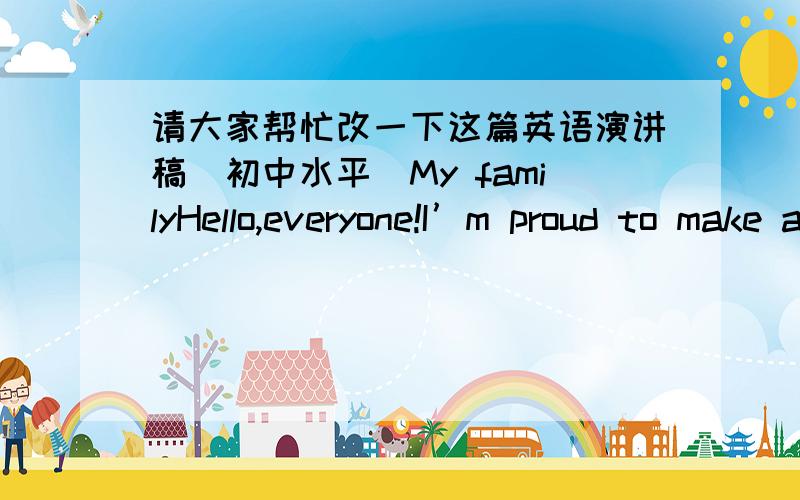 请大家帮忙改一下这篇英语演讲稿(初中水平)My familyHello,everyone!I’m proud to make a speech here.I am fortunate to live in a very happy family.My mother and father are very caring of me.We have a lot of fun together.My father is a