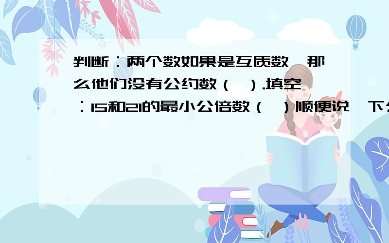 判断：两个数如果是互质数,那么他们没有公约数（ ）.填空：15和21的最小公倍数（ ）顺便说一下公约数是啥