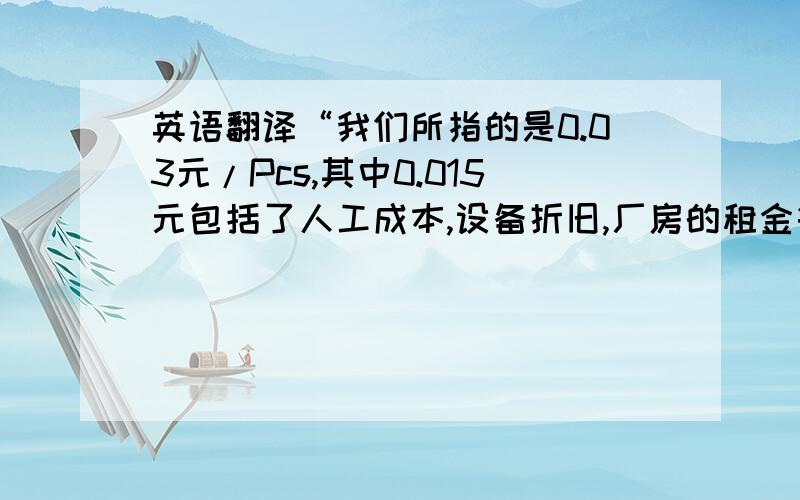 英语翻译“我们所指的是0.03元/Pcs,其中0.015元包括了人工成本,设备折旧,厂房的租金等等,CM 50%,得出结果是0.03元/ Pcs”.