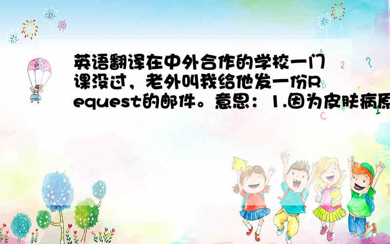 英语翻译在中外合作的学校一门课没过，老外叫我给他发一份Request的邮件。意思：1.因为皮肤病原因导致Produce job costing 没过，请求他改卷松点让我通过这次重修考试。2.我就这一科没过，要