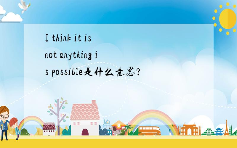 I think it is not anything is possible是什么意思?