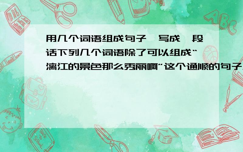 用几个词语组成句子,写成一段话下列几个词语除了可以组成“漓江的景色那么秀丽啊”这个通顺的句子外,用下面的词语还能写一段话吗?相信自己,秀丽 多么 景色 的 漓江 注意：是一段话!你