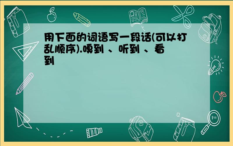 用下面的词语写一段话(可以打乱顺序).嗅到 、听到 、看到