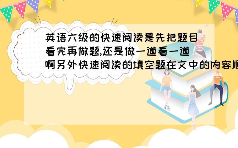 英语六级的快速阅读是先把题目看完再做题,还是做一道看一道啊另外快速阅读的填空题在文中的内容顺序是接着判断题的内容来的吗?