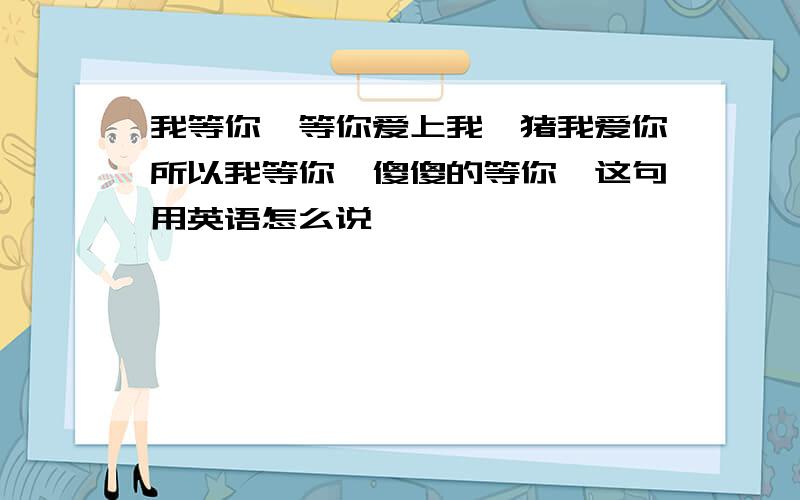 我等你,等你爱上我,猪我爱你所以我等你,傻傻的等你,这句用英语怎么说